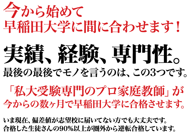 今から始めて間に合わせます！実績、経験、専門性。最後の最後でモノを言うのは、この3つです。「私大受験専門のプロ家庭教師」が今からの数ヶ月で早稲田大学に合格させます。